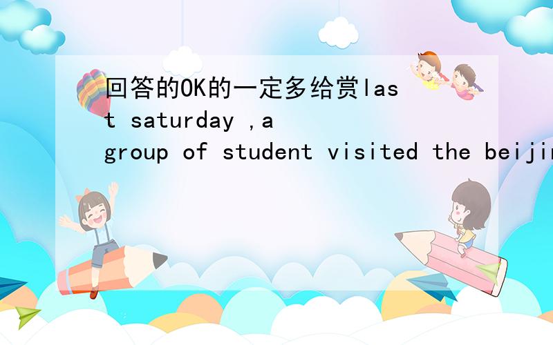 回答的OK的一定多给赏last saturday ,a group of student visited the beijing museum of natural history .they are interested in thedinosaurs ,so they visited the dinosaur world firstthere they saw many big dinosaur's eggs .theseeggs were found i