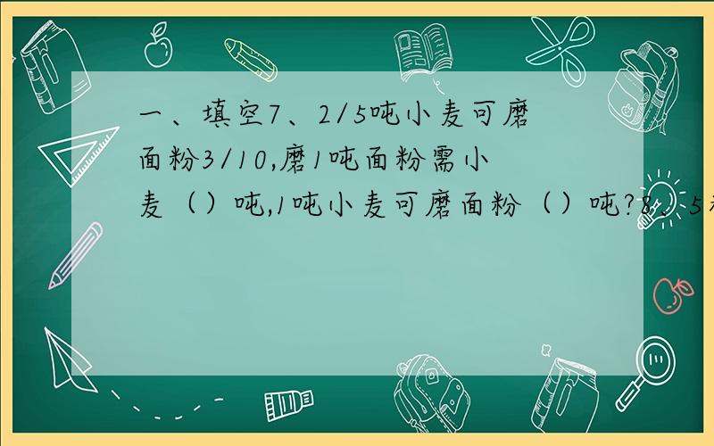 一、填空7、2/5吨小麦可磨面粉3/10,磨1吨面粉需小麦（）吨,1吨小麦可磨面粉（）吨?8、5米比（）多25%,（）比5米少25%,10米的（）是6米,8米比10米少（）%8、一个圆柱和一个圆锥等底等高,圆柱和