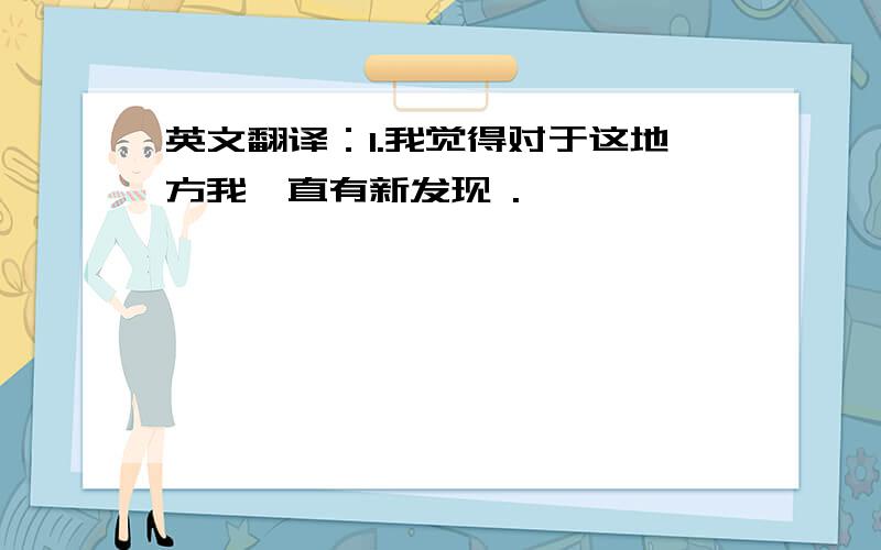 英文翻译：1.我觉得对于这地方我一直有新发现 .