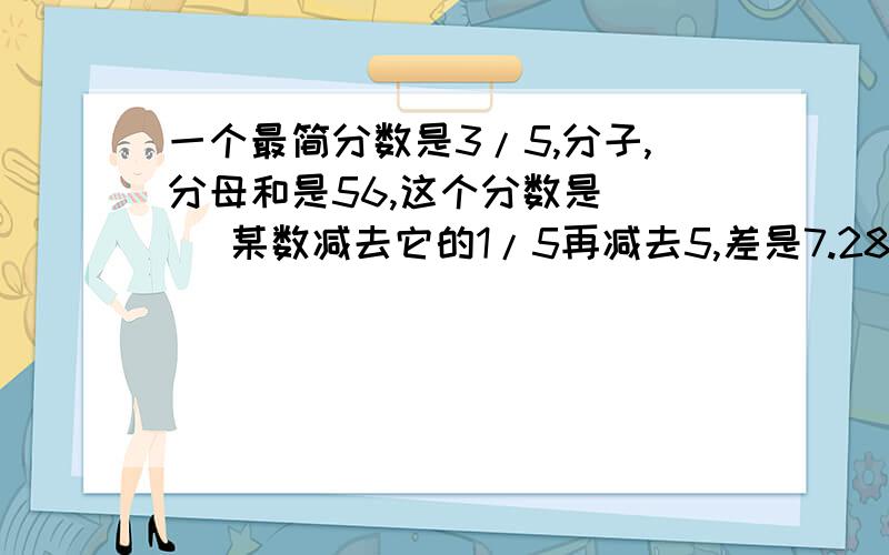 一个最简分数是3/5,分子,分母和是56,这个分数是（ ） 某数减去它的1/5再减去5,差是7.28 求这个数 方程三个数的和是1101.已知甲数是乙数的3/4,丙数比乙数多1,求这三个数各是多少