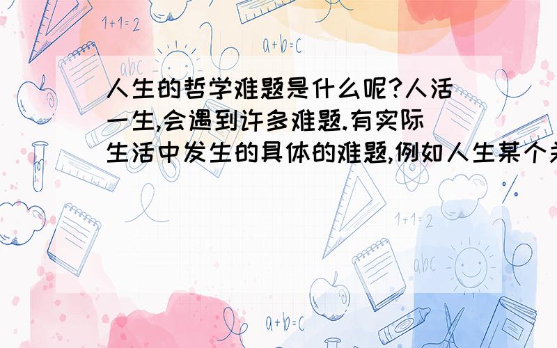 人生的哲学难题是什么呢?人活一生,会遇到许多难题.有实际生活中发生的具体的难题,例如人生某个关头的抉择,婚姻啊,事业啊,也许解决起来难一些,但或者是可以解决的,或者事过境迁未解决