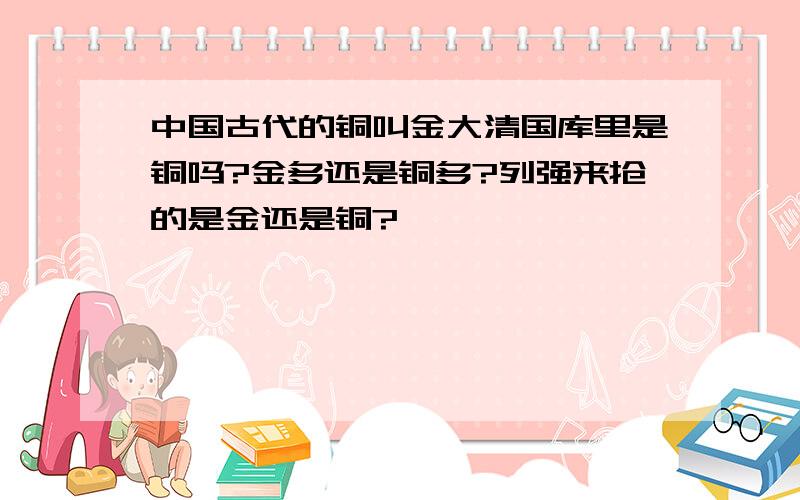 中国古代的铜叫金大清国库里是铜吗?金多还是铜多?列强来抢的是金还是铜?