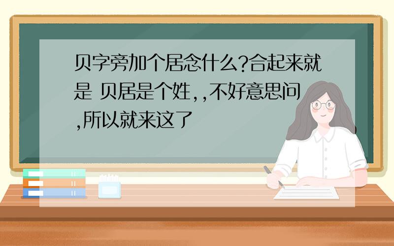 贝字旁加个居念什么?合起来就是 贝居是个姓,,不好意思问,所以就来这了