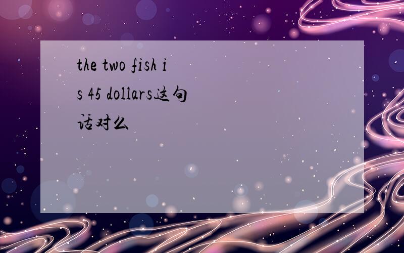 the two fish is 45 dollars这句话对么