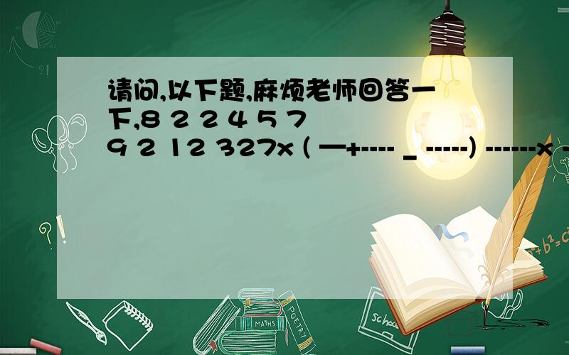 请问,以下题,麻烦老师回答一下,8 2 2 4 5 7 9 2 12 327x ( —+---- _ -----) ------x ----- + ----- ÷ ----- 0.625+ ----+---+-----9 3 27 9 4 4 4 7 7 83 5 7 6-----x-----+------÷-------11 6 11 5