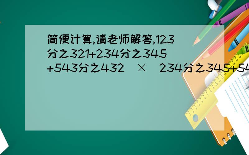 简便计算,请老师解答,123分之321+234分之345+543分之432）×（234分之345+543分之432+321分之123）-（123分之321+234分之345+543分之432+321分之123)×（234分之345+543分之432）简便计算