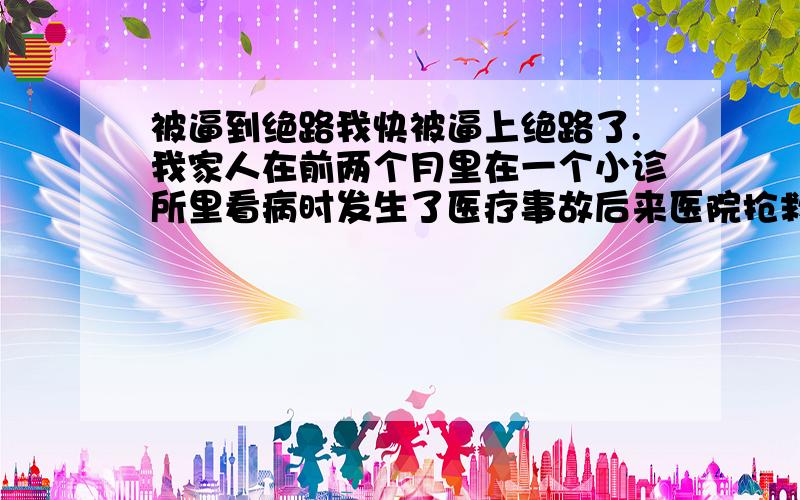 被逼到绝路我快被逼上绝路了.我家人在前两个月里在一个小诊所里看病时发生了医疗事故后来医院抢救总算是没什么危险了.但理赔医疗费用时我父亲又被他们打得头破血流.到了派出所也没