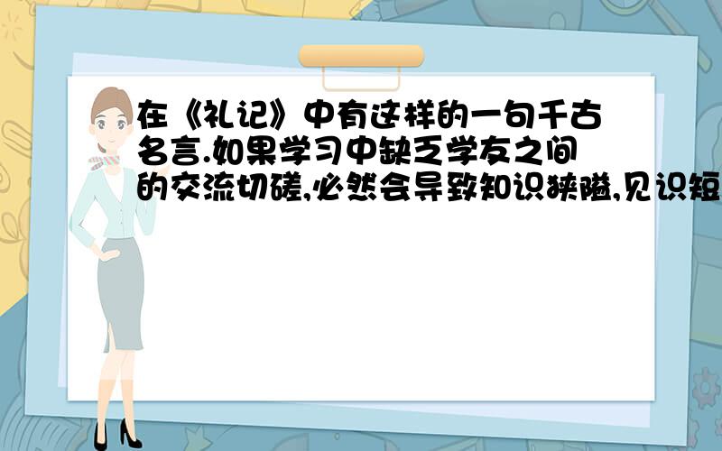 在《礼记》中有这样的一句千古名言.如果学习中缺乏学友之间的交流切磋,必然会导致知识狭隘,见识短浅.这是一句名言,