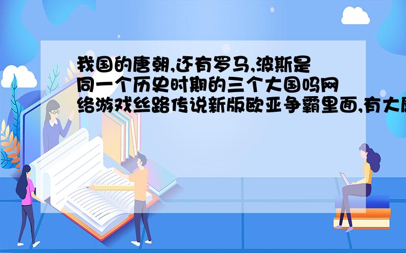 我国的唐朝,还有罗马,波斯是同一个历史时期的三个大国吗网络游戏丝路传说新版欧亚争霸里面,有大唐人,罗马人,波斯人了,请问这三个大国是存在于同一时期吗请说具体些包括在唐朝,当时世