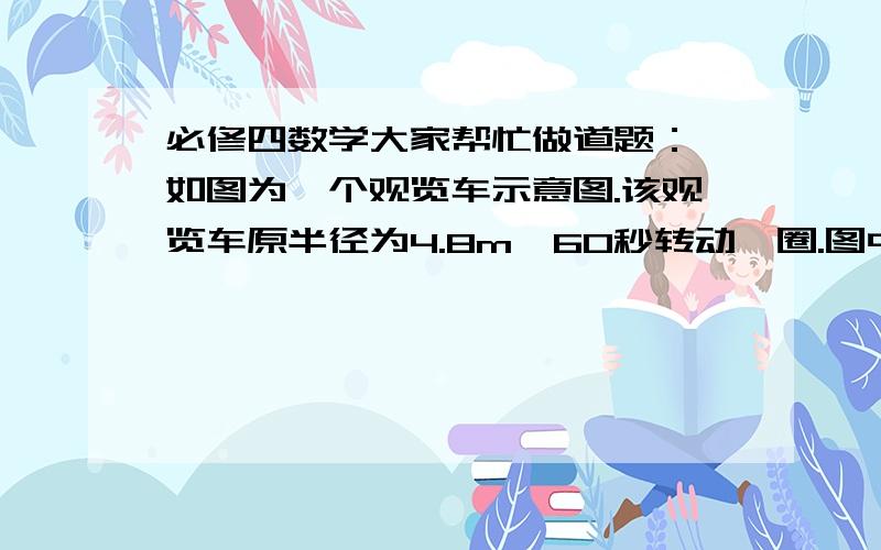 必修四数学大家帮忙做道题： 如图为一个观览车示意图.该观览车原半径为4.8m,60秒转动一圈.图中OA与地面垂直,以OA为始边,逆时针转动θ角到OB.设B点与地面的距离为h. （1）求h与θ的函数解析