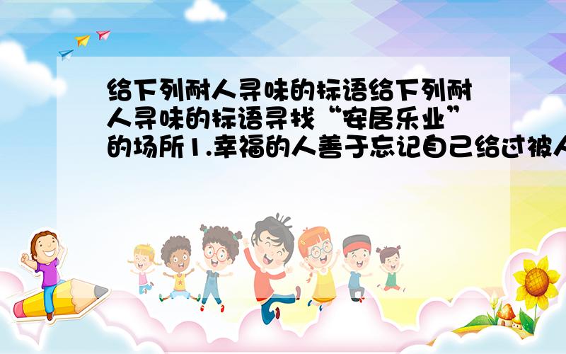 给下列耐人寻味的标语给下列耐人寻味的标语寻找“安居乐业”的场所1.幸福的人善于忘记自己给过被人什么，却永远记得别人给过自己什么。————————————————————