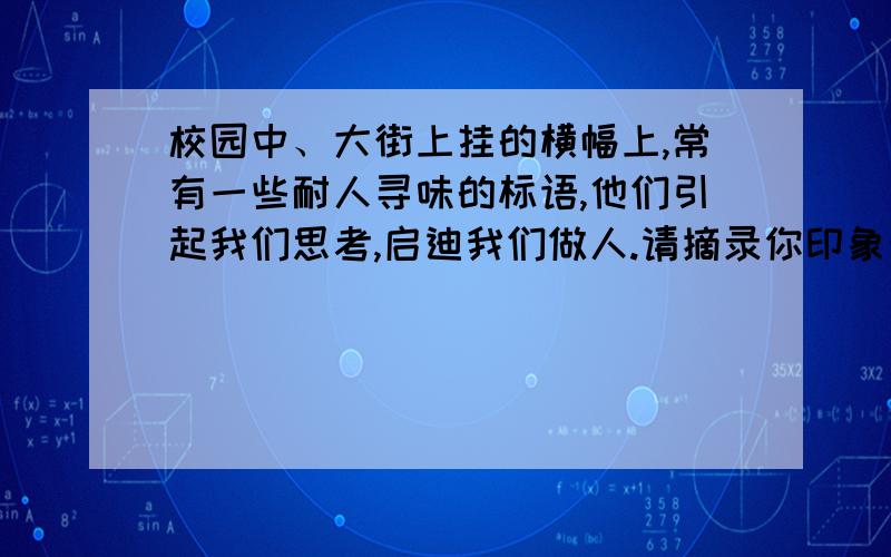 校园中、大街上挂的横幅上,常有一些耐人寻味的标语,他们引起我们思考,启迪我们做人.请摘录你印象最深的一条：___________________________________________________________.