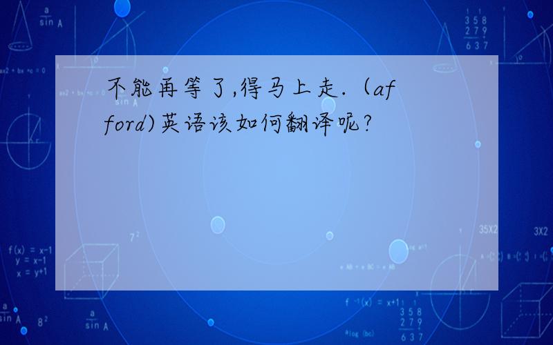 不能再等了,得马上走.（afford)英语该如何翻译呢?