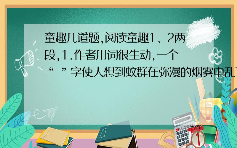 童趣几道题,阅读童趣1、2两段,1.作者用词很生动,一个“ ”字使人想到蚊群在弥漫的烟雾中乱飞乱闯的情景,一个“ ”字使人仿佛听到鹤翔云端高亢的鸣叫.2.用简洁的语言概括第二段的主要内