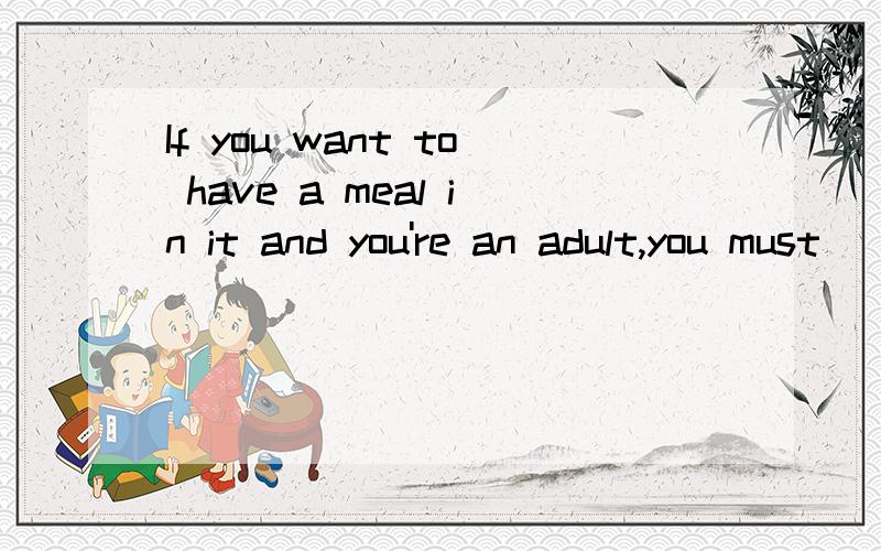 If you want to have a meal in it and you're an adult,you must ____.A .give the restaurant an order and pay more for it than childrenB.place an order before you go to have it and pay less than children C.give a tip to the child waiter who serve you D.