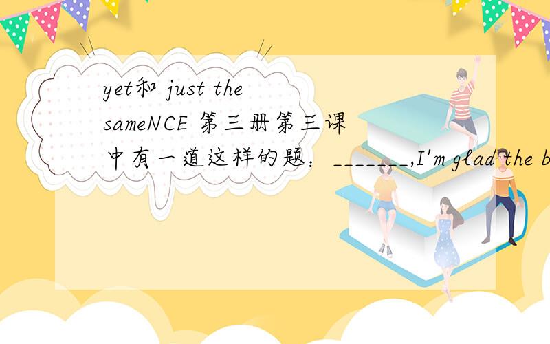 yet和 just the sameNCE 第三册第三课中有一道这样的题：_______,I'm glad the bell is working again.A.Yet B.Good C.Just the same D.Even now我选的是A,但答案是C.解析上说,因为Just the same意思是依然,有still 的含义,可