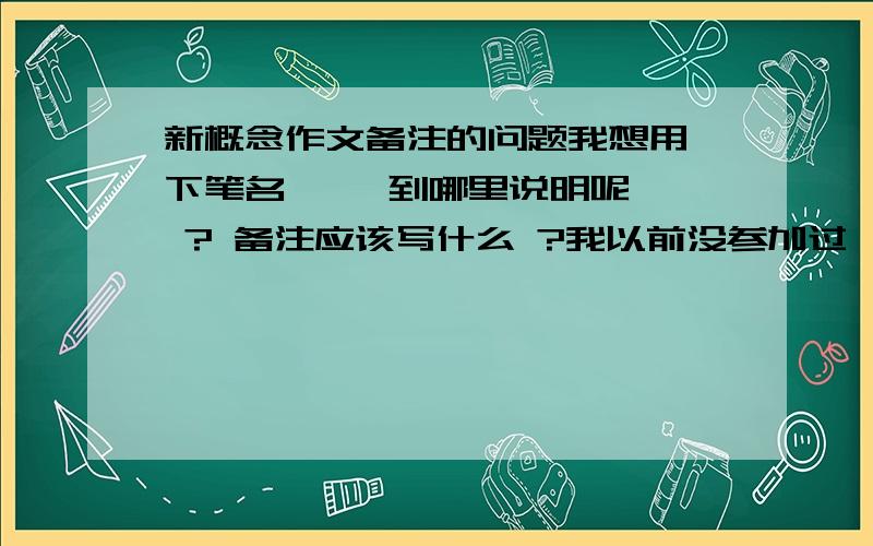 新概念作文备注的问题我想用一下笔名  , 到哪里说明呢  ? 备注应该写什么 ?我以前没参加过  ， 我想要别人知道我的笔名 ，