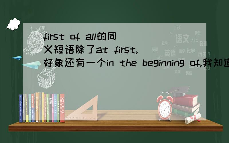 first of all的同义短语除了at first,好象还有一个in the beginning of,我知道我记没记错,