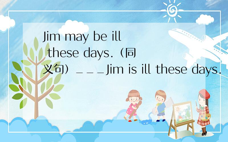 Jim may be ill these days.（同义句）___Jim is ill these days.