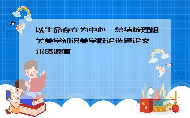 以生命存在为中心,总结梳理相关美学知识美学概论选修论文,求资源啊