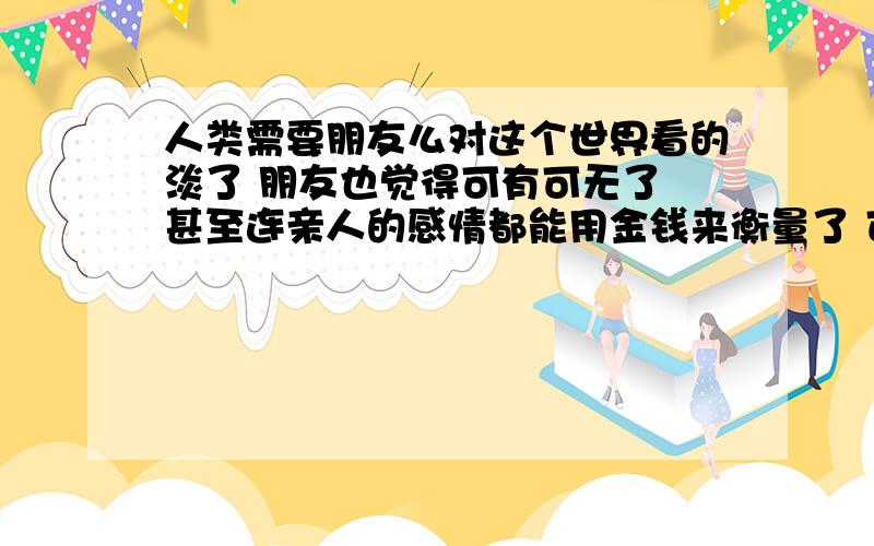 人类需要朋友么对这个世界看的淡了 朋友也觉得可有可无了 甚至连亲人的感情都能用金钱来衡量了 可笑的世界 可悲的宿命反正我是无所谓了 从小就没有朋友 也不想知道被朋友围着是什么