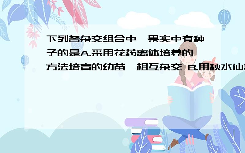 下列各杂交组合中,果实中有种子的是A.采用花药离体培养的方法培育的幼苗,相互杂交 B.用秋水仙素处理二倍体正常西瓜的幼苗,得到染色体数目加倍的多倍体自交C．没有用秋水仙素处理的二