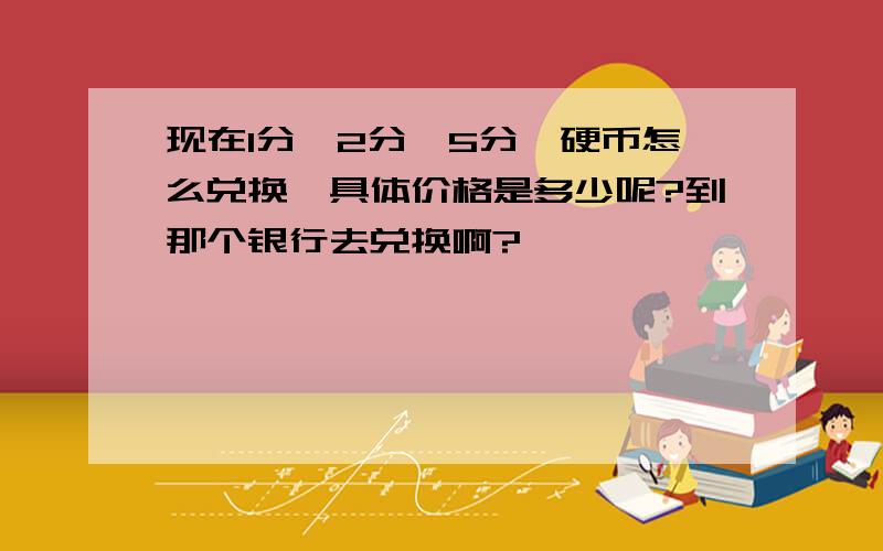 现在1分、2分、5分、硬币怎么兑换、具体价格是多少呢?到那个银行去兑换啊?