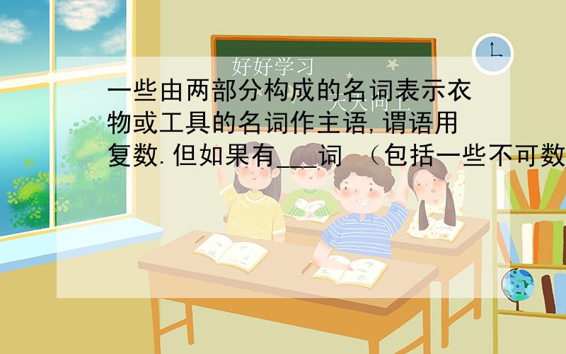 一些由两部分构成的名词表示衣物或工具的名词作主语,谓语用复数.但如果有___词 （包括一些不可数名词）...由___词的单复数决定谓语.我想知道空里面填什么。