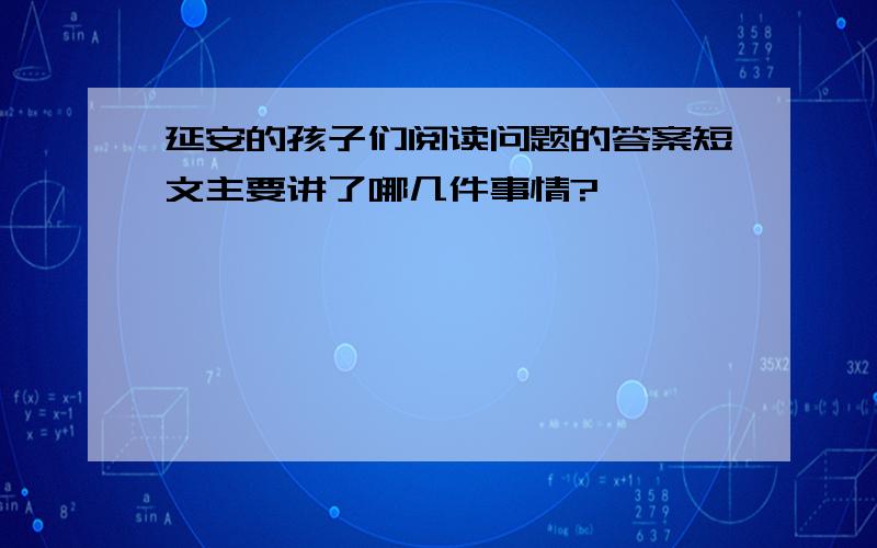 延安的孩子们阅读问题的答案短文主要讲了哪几件事情?