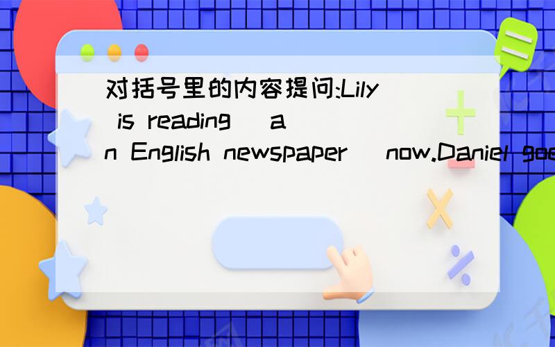 对括号里的内容提问:Lily is reading (an English newspaper) now.Daniel goes to the Swimming Club (twice a week).Betty likes her classroom (because it's big and clean).