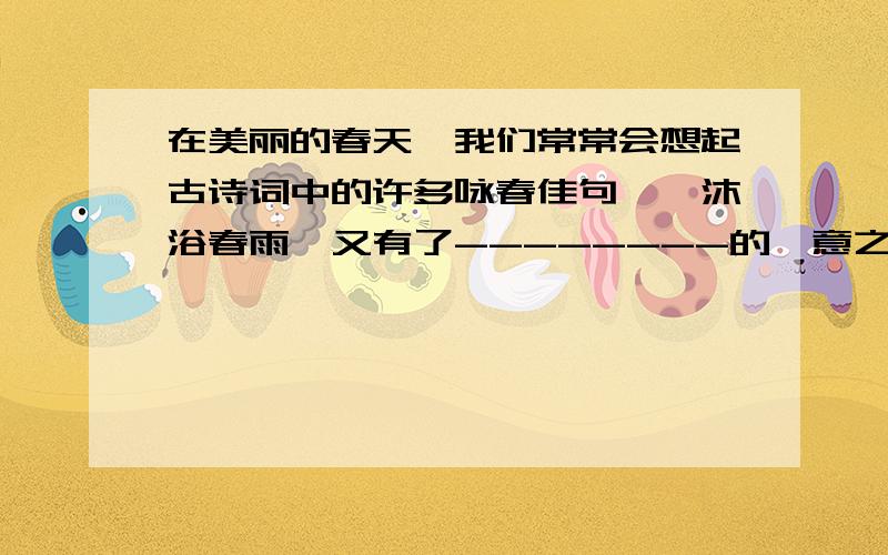 在美丽的春天,我们常常会想起古诗词中的许多咏春佳句……沐浴春雨,又有了--------的惬意之感 ----上填空