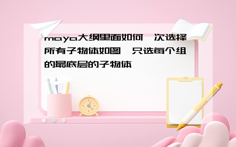 maya大纲里面如何一次选择所有子物体如图  只选每个组的最底层的子物体