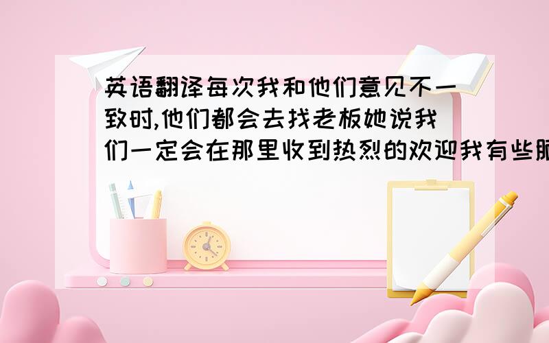 英语翻译每次我和他们意见不一致时,他们都会去找老板她说我们一定会在那里收到热烈的欢迎我有些腼腆,所以不喜欢成为关注的中心这个房间布满灰尘,已经完全不是过去的样子了