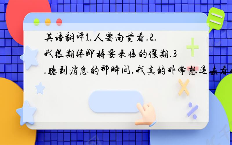 英语翻译1.人要向前看.2.我很期待即将要来临的假期.3.听到消息的那瞬间,我真的非常想过去看他.