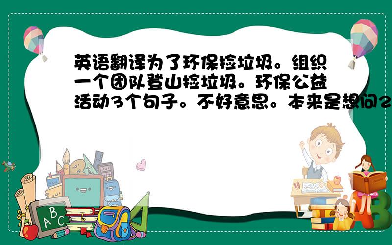 英语翻译为了环保捡垃圾。组织一个团队登山捡垃圾。环保公益活动3个句子。不好意思。本来是想问2个的。