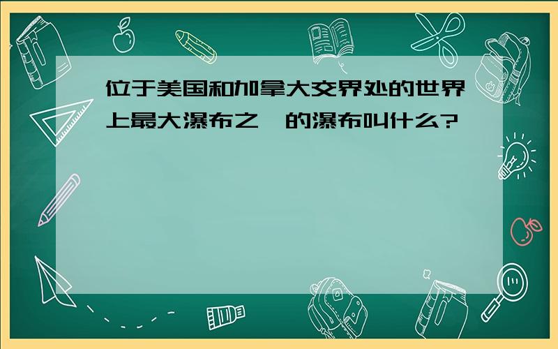 位于美国和加拿大交界处的世界上最大瀑布之一的瀑布叫什么?