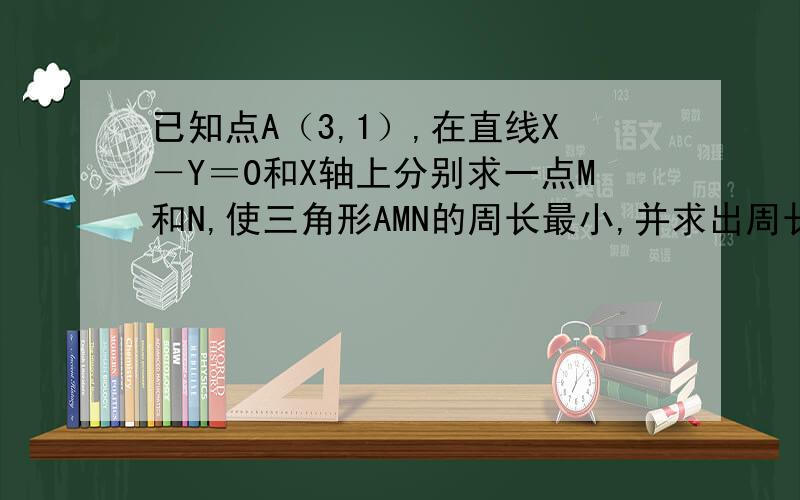 已知点A（3,1）,在直线X－Y＝0和X轴上分别求一点M和N,使三角形AMN的周长最小,并求出周长的最小值．