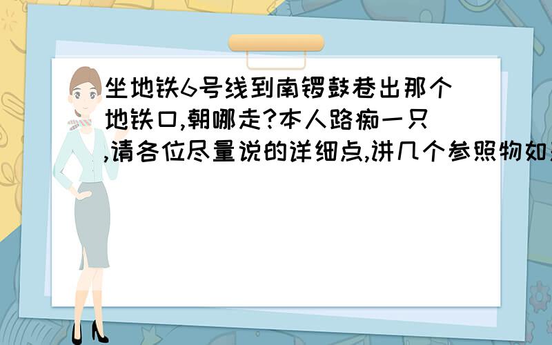 坐地铁6号线到南锣鼓巷出那个地铁口,朝哪走?本人路痴一只,请各位尽量说的详细点,讲几个参照物如题···因为路痴的连东南西北都分不清,所以请各位带着标志性建筑一起讲一下,