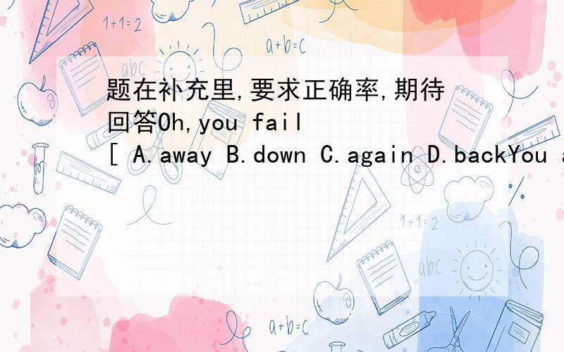 题在补充里,要求正确率,期待回答Oh,you fail [ A.away B.down C.again D.backYou aren't good [ ]your lessons.A.in B.with C.about D.atWhy not study [ ]at school.A.early B.fast C.right D.hard''[ ] right''says the mother.A.That's B.All C.It D.J