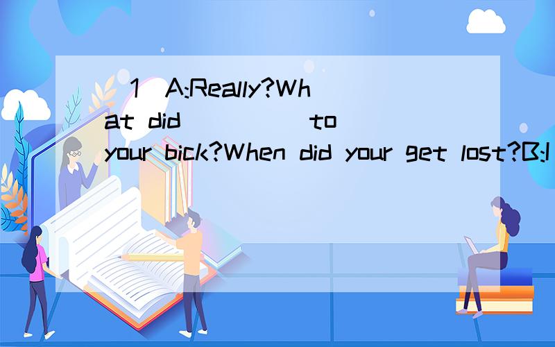 (1)A:Really?What did_____to your bick?When did your get lost?B:I left my bick outside.And I did not_____about it.A:How long did you leave you bick there?B:For a whole night.Now I____hou I can get to school tomorrow1)A:Really?What did_____to your bike