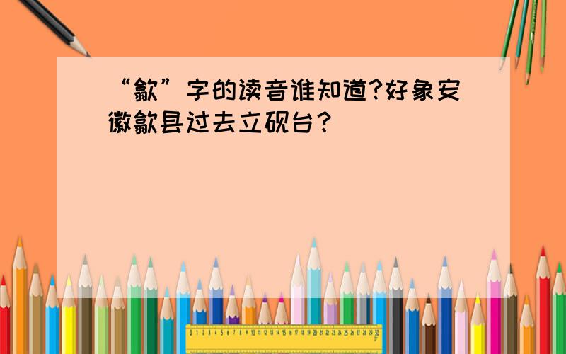 “歙”字的读音谁知道?好象安徽歙县过去立砚台？