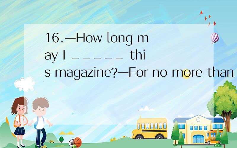 16.—How long may I _____ this magazine?—For no more than two weeks.16.\x05—How long may I _____ this magazine?—For no more than two weeks.\x05A) buy\x05\x05\x05\x05B) keep\x05\x05\x05\x05C) borrow\x05\x05\x05D) take