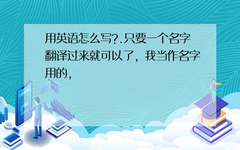 用英语怎么写?.只要一个名字翻译过来就可以了，我当作名字用的，