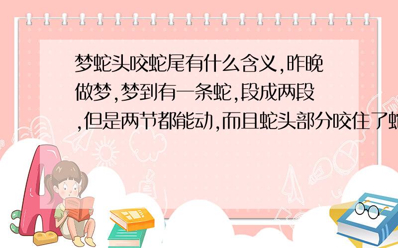 梦蛇头咬蛇尾有什么含义,昨晚做梦,梦到有一条蛇,段成两段,但是两节都能动,而且蛇头部分咬住了蛇尾.想知道什么含义.