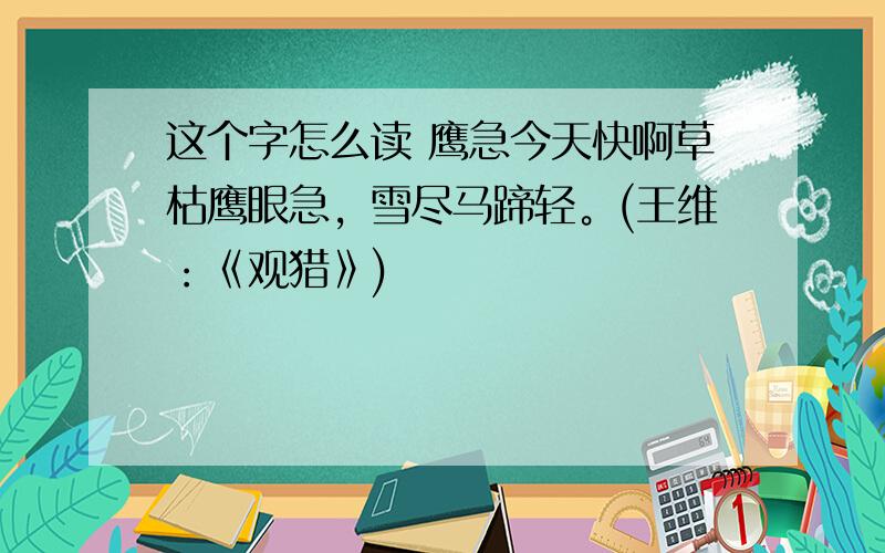 这个字怎么读 鹰急今天快啊草枯鹰眼急，雪尽马蹄轻。(王维：《观猎》)