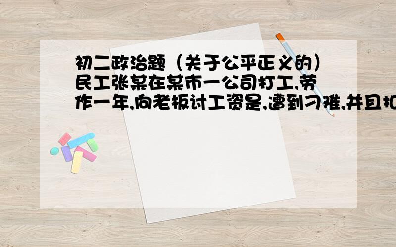 初二政治题（关于公平正义的）民工张某在某市一公司打工,劳作一年,向老板讨工资是,遭到刁难,并且扣了3个月的工资.对这件事的启示