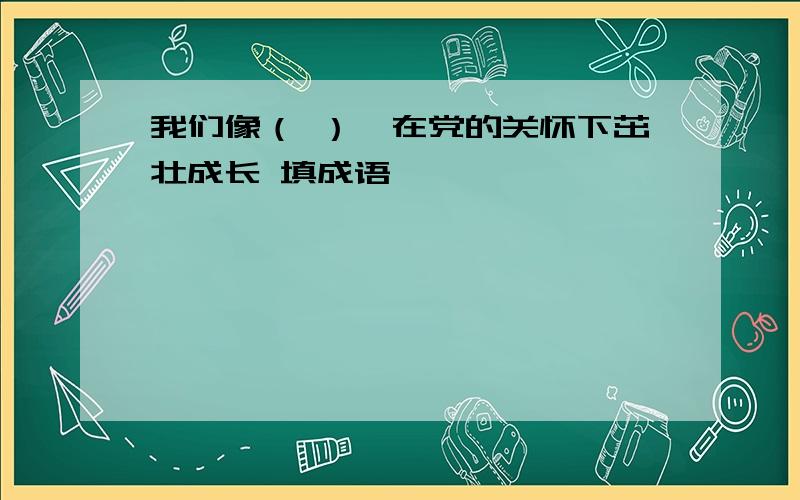 我们像（ ）,在党的关怀下茁壮成长 填成语