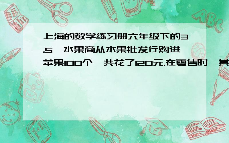 上海的数学练习册六年级下的3.5一水果商从水果批发行购进苹果100个,共花了120元.在零售时,其中70个较大的苹果以每个1.8元卖出,余下30个较小的苹果以每个0.5元卖出,求这个水果商在这笔买卖