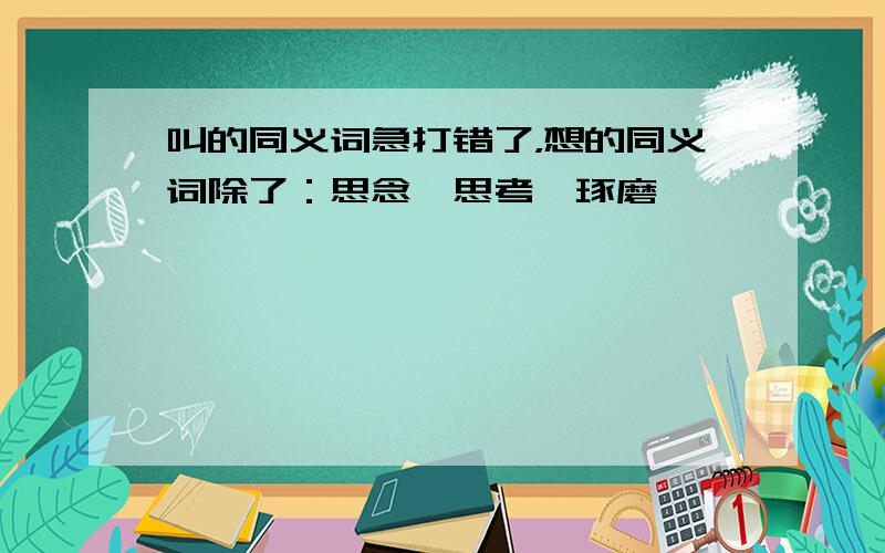 叫的同义词急打错了，想的同义词除了：思念、思考、琢磨