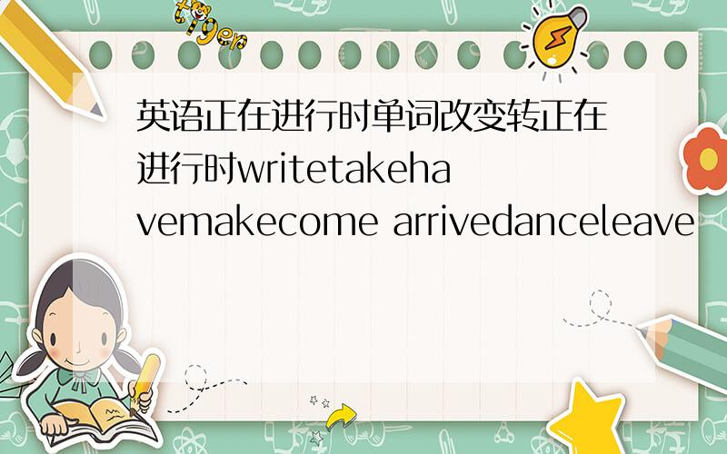 英语正在进行时单词改变转正在进行时writetakehavemakecome arrivedanceleave